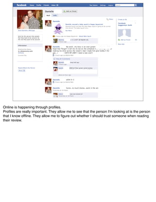 Online is happening through proﬁles.
Proﬁles are really important. They allow me to see that the person I'm looking at is the person
that I know ofﬂine. They allow me to ﬁgure out whether I should trust someone when reading
their review.
 