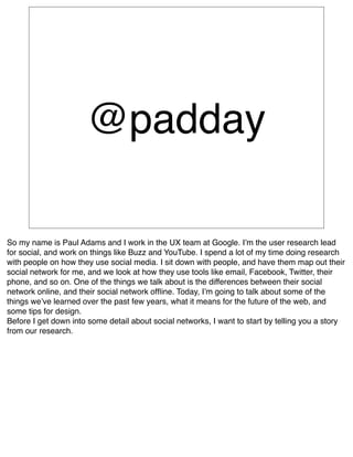 @padday

So my name is Paul Adams and I work in the UX team at Google. Iʼm the user research lead
for social, and work on things like Buzz and YouTube. I spend a lot of my time doing research
with people on how they use social media. I sit down with people, and have them map out their
social network for me, and we look at how they use tools like email, Facebook, Twitter, their
phone, and so on. One of the things we talk about is the differences between their social
network online, and their social network ofﬂine. Today, Iʼm going to talk about some of the
things weʼve learned over the past few years, what it means for the future of the web, and
some tips for design.
Before I get down into some detail about social networks, I want to start by telling you a story
from our research.
 
