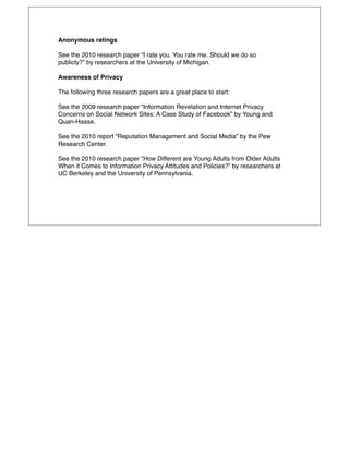 Anonymous ratings

See the 2010 research paper “I rate you. You rate me. Should we do so
publicly?” by researchers at the University of Michigan.

Awareness of Privacy

The following three research papers are a great place to start:

See the 2009 research paper “Information Revelation and Internet Privacy
Concerns on Social Network Sites: A Case Study of Facebook” by Young and
Quan-Haase.

See the 2010 report “Reputation Management and Social Media” by the Pew
Research Center.

See the 2010 research paper “How Different are Young Adults from Older Adults
When it Comes to Information Privacy Attitudes and Policies?” by researchers at
UC Berkeley and the University of Pennsylvania.
 