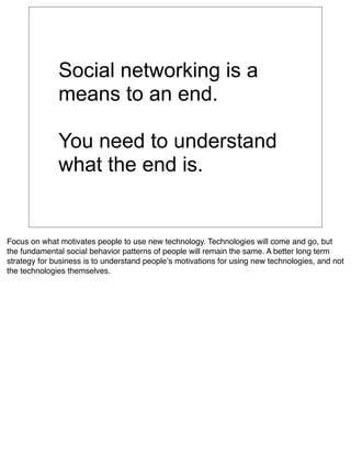 Social networking is a
              means to an end.

              You need to understand
              what the end is.


Focus on what motivates people to use new technology. Technologies will come and go, but
the fundamental social behavior patterns of people will remain the same. A better long term
strategy for business is to understand peopleʼs motivations for using new technologies, and not
the technologies themselves.
 