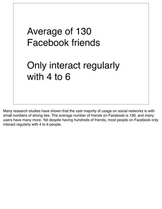 Average of 130
             Facebook friends

             Only interact regularly
             with 4 to 6


Many research studies have shown that the vast majority of usage on social networks is with
small numbers of strong ties. The average number of friends on Facebook is 130, and many
users have many more. Yet despite having hundreds of friends, most people on Facebook only
interact regularly with 4 to 6 people.
 