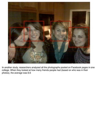 In another study, researchers analyzed all the photographs posted on Facebook pages in one
college. When they looked at how many friends people had (based on who was in their
photos), the average was 6.6
 