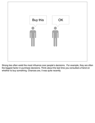 Buy this                   OK




Strong ties often wield the most inﬂuence over peopleʼs decisions.  For example, they are often
the biggest factor in purchase decisions. Think about the last time you consulted a friend on
whether to buy something. Chances are, it was quite recently. 
 