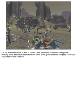 It is still true today, online as well as ofﬂine. There is evidence that when online games
involving social interaction reach about 150 active users, group cohesion collapses, resulting in
dissatisfaction and defection.
 