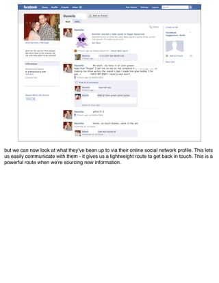 but we can now look at what theyʼve been up to via their online social network proﬁle. This lets
us easily communicate with them - it gives us a lightweight route to get back in touch. This is a
powerful route when we're sourcing new information.
 