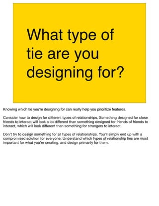 What type of
               tie are you
               designing for?

Knowing which tie you're designing for can really help you prioritize features.

Consider how to design for different types of relationships. Something designed for close
friends to interact will look a lot different than something designed for friends of friends to
interact, which will look different than something for strangers to interact.

Don’t try to design something for all types of relationships. You’ll simply end up with a
compromised solution for everyone. Understand which types of relationship ties are most
important for what you’re creating, and design primarily for them.
 