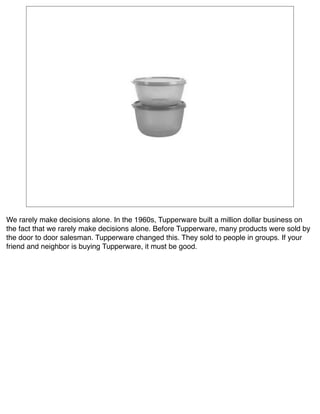We rarely make decisions alone. In the 1960s, Tupperware built a million dollar business on
the fact that we rarely make decisions alone. Before Tupperware, many products were sold by
the door to door salesman. Tupperware changed this. They sold to people in groups. If your
friend and neighbor is buying Tupperware, it must be good.
 