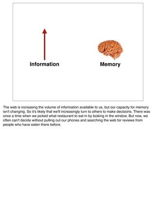 Information                                    Memory




The web is increasing the volume of information available to us, but our capacity for memory
isn't changing. So it's likely that we'll increasingly turn to others to make decisions. There was
once a time when we picked what restaurant to eat in by looking in the window. But now, we
often can't decide without pulling out our phones and searching the web for reviews from
people who have eaten there before.
 