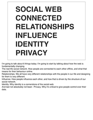 SOCIAL WEB
               CONNECTED
               RELATIONSHIPS
               INFLUENCE
               IDENTITY
               PRIVACY
Iʼm going to talk about 6 things today. Iʼm going to start by talking about how the web is
fundamentally changing.
The real life social network. How people are connected to each other ofﬂine, and what that
means for their behaviour online.
Relationships. We all have very different relationships with the people in our life and designing
for them is very different.
Inﬂuence. How people inﬂuence each other, and how that is driven by the structure of our
social network.
Identity. Why identity is a cornerstone of the social web.
And last not absolutely not least - Privacy. Why itʼs critical to give people control over their
data.
 