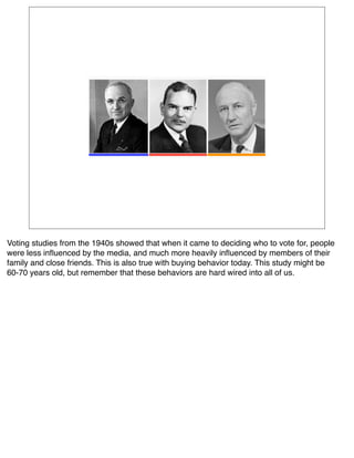 Voting studies from the 1940s showed that when it came to deciding who to vote for, people
were less inﬂuenced by the media, and much more heavily inﬂuenced by members of their
family and close friends. This is also true with buying behavior today. This study might be
60-70 years old, but remember that these behaviors are hard wired into all of us.
 