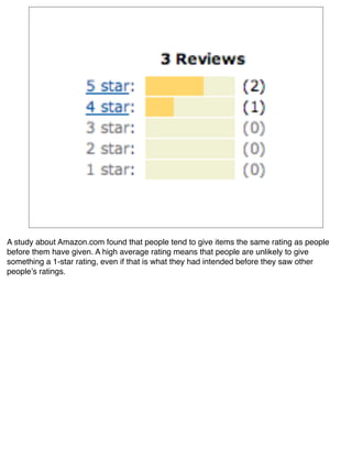 A study about Amazon.com found that people tend to give items the same rating as people
before them have given. A high average rating means that people are unlikely to give
something a 1-star rating, even if that is what they had intended before they saw other
peopleʼs ratings.
 