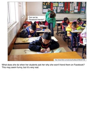 Can we be
                          Facebook friends?




                                                   http://www.flickr.com/photos/fuddland/356325106/


What does she do when her students ask her why she won't friend them on Facebook?
This may seem funny, but itʼs very real.
 