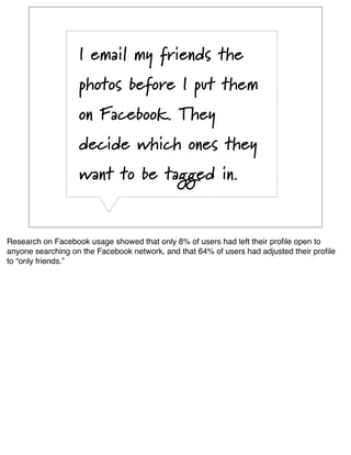 I email my friends the
                   photos before I put them
                   on Facebook. They
                   decide which ones they
                   want to be tagged in.


Research on Facebook usage showed that only 8% of users had left their proﬁle open to
anyone searching on the Facebook network, and that 64% of users had adjusted their proﬁle
to “only friends.”
 