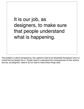 It is our job, as
              designers, to make sure
              that people understand
              what is happening.


This problem is about transparency. Our systems need to be absolutely transparent and it is
critical that we design this in. People need to understand the consequences of their actions,
and we, as designers, need to do our best to make these things clear.
 