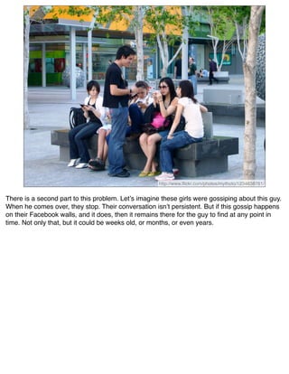 http://www.ﬂickr.com/photos/mythoto/1234638761/


There is a second part to this problem. Letʼs imagine these girls were gossiping about this guy.
When he comes over, they stop. Their conversation isnʼt persistent. But if this gossip happens
on their Facebook walls, and it does, then it remains there for the guy to ﬁnd at any point in
time. Not only that, but it could be weeks old, or months, or even years.
 