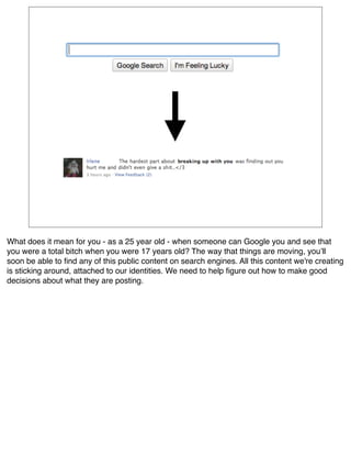 What does it mean for you - as a 25 year old - when someone can Google you and see that
you were a total bitch when you were 17 years old? The way that things are moving, youʼll
soon be able to ﬁnd any of this public content on search engines. All this content we're creating
is sticking around, attached to our identities. We need to help ﬁgure out how to make good
decisions about what they are posting.
 
