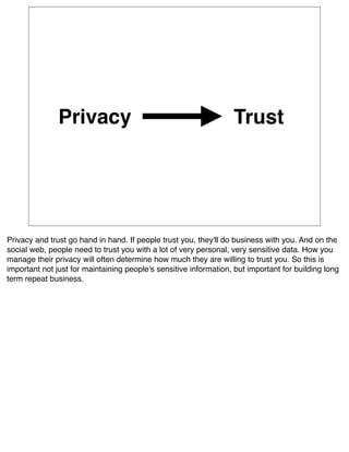 Privacy                                            Trust




Privacy and trust go hand in hand. If people trust you, they'll do business with you. And on the
social web, people need to trust you with a lot of very personal, very sensitive data. How you
manage their privacy will often determine how much they are willing to trust you. So this is
important not just for maintaining people's sensitive information, but important for building long
term repeat business.
 