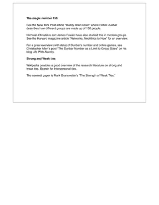 The magic number 150.

See the New York Post article “Buddy Brain Drain” where Robin Dunbar
describes how different groups are made up of 150 people.

Nicholas Christakis and James Fowler have also studied this in modern groups.
See the Harvard magazine article “Networks, Neolithics to Now” for an overview.

For a great overview (with data) of Dunbarʼs number and online games, see
Christopher Allenʼs post “The Dunbar Number as a Limit to Group Sizes” on his
blog Life With Alacrity.

Strong and Weak ties

Wikipedia provides a good overview of the research literature on strong and
weak ties. Search for Interpersonal ties.

The seminal paper is Mark Granovetterʼs “The Strength of Weak Ties.”
 