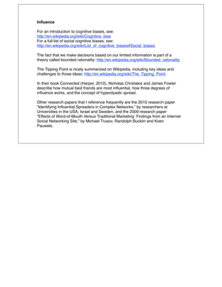 Inﬂuence

For an introduction to cognitive biases, see:
http://en.wikipedia.org/wiki/Cognitive_bias
For a full list of social cognitive biases, see:
http://en.wikipedia.org/wiki/List_of_cognitive_biases#Social_biases

The fact that we make decisions based on our limited information is part of a
theory called bounded rationality: http://en.wikipedia.org/wiki/Bounded_rationality

The Tipping Point is nicely summarized on Wikipedia, including key ideas and
challenges to those ideas: http://en.wikipedia.org/wiki/The_Tipping_Point.

In their book Connected (Harper, 2010), Nicholas Christakis and James Fowler
describe how mutual best friends are most inﬂuential, how three degrees of
inﬂuence works, and the concept of hyperdyadic spread.

Other research papers that I reference frequently are the 2010 research paper
“Identifying Inﬂuential Spreaders in Complex Networks,” by researchers at
Universities in the USA, Israel and Sweden, and the 2009 research paper
“Effects of Word-of-Mouth Versus Traditional Marketing: Findings from an Internet
Social Networking Site,” by Michael Trusov, Randolph Bucklin and Koen
Pauwels.
 