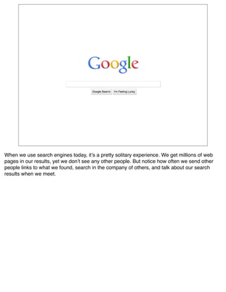 When we use search engines today, itʼs a pretty solitary experience. We get millions of web
pages in our results, yet we donʼt see any other people. But notice how often we send other
people links to what we found, search in the company of others, and talk about our search
results when we meet.
 