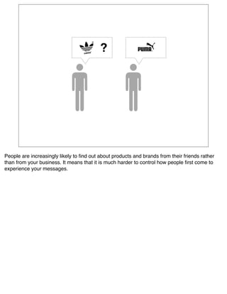 ?




People are increasingly likely to ﬁnd out about products and brands from their friends rather
than from your business. It means that it is much harder to control how people ﬁrst come to
experience your messages.
 