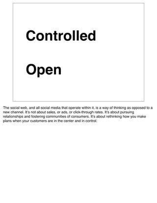 Controlled

              Open

The social web, and all social media that operate within it, is a way of thinking as opposed to a
new channel. Itʼs not about sales, or ads, or click-through rates. Itʼs about pursuing
relationships and fostering communities of consumers. Itʼs about rethinking how you make
plans when your customers are in the center and in control.
 