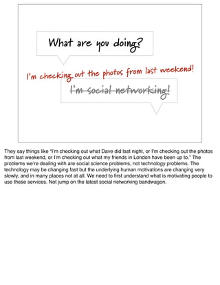 What are you doing?

                                                      end!
          I’m checking out th e photos from last week

                             I’m social networking!




They say things like “Iʼm checking out what Dave did last night, or Iʼm checking out the photos
from last weekend, or Iʼm checking out what my friends in London have been up to.” The
problems weʼre dealing with are social science problems, not technology problems. The
technology may be changing fast but the underlying human motivations are changing very
slowly, and in many places not at all. We need to ﬁrst understand what is motivating people to
use these services. Not jump on the latest social networking bandwagon.
 