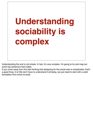 Understanding
              sociability is
              complex

Understanding the end is not simple. In fact, it's very complex. I'm going to try and map out
some key behaviors that matter.
If you come away from this talk thinking that designing for the social web is complicated, that's
a good thing. It is! We don't have to understand it all today, we just need to start with a solid
foundation from which to build.
 