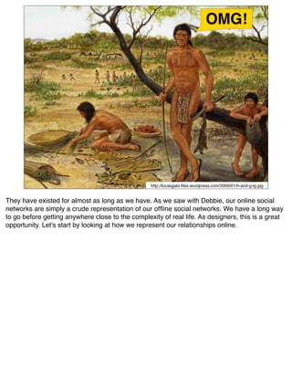 OMG!




                                                  http://lucasgalo.ﬁles.wordpress.com/2009/01/h-and-g-lg.jpg


They have existed for almost as long as we have. As we saw with Debbie, our online social
networks are simply a crude representation of our ofﬂine social networks. We have a long way
to go before getting anywhere close to the complexity of real life. As designers, this is a great
opportunity. Let's start by looking at how we represent our relationships online.
 