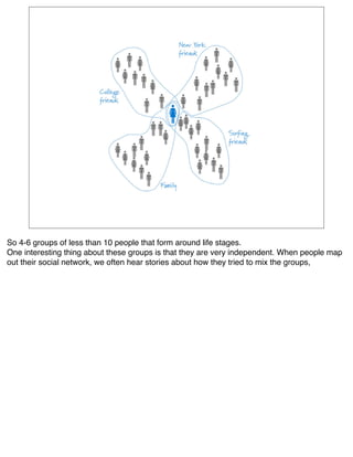 So 4-6 groups of less than 10 people that form around life stages.
One interesting thing about these groups is that they are very independent. When people map
out their social network, we often hear stories about how they tried to mix the groups,
 