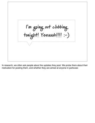 I’m going out clubbing
                      tonight! Yeeaaah!!!! :-)




In research, we often ask people about the updates they post. We probe them about their
motivation for posting them, and whether they are aimed at anyone in particular.
 