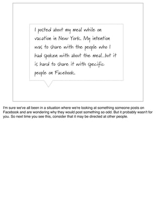 I posted about my meal while on
                   vacation in New York. My intention
                   was to share with the people who I
                   had spoken with about the meal...but it
                   is hard to share it with specific
                   people on Facebook.




I'm sure we've all been in a situation where we're looking at something someone posts on
Facebook and are wondering why they would post something so odd. But it probably wasn't for
you. So next time you see this, consider that it may be directed at other people.
 