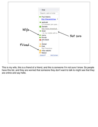 Wife
                                                                       Not sure

                  Friend




This is my wife, this is a friend of a friend, and this is someone Iʼm not sure I know. So people
have this list, and they are worried that someone they don't want to talk to might see that they
are online and say hello.
 