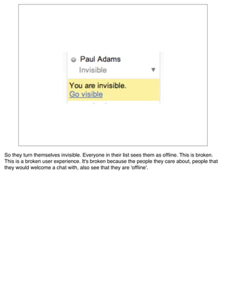 So they turn themselves invisible. Everyone in their list sees them as ofﬂine. This is broken.
This is a broken user experience. It's broken because the people they care about, people that
they would welcome a chat with, also see that they are 'ofﬂine'.
 
