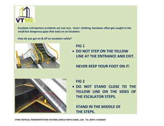 Escalator entrapment accidents are not rare. Users' clothing, footwear often get caught in the
small but dangerous gaps that exist on an Escalator.
How do you get on & off an escalator safely?

FIG 1
• DO NOT STEP ON THE YELLOW
LINE AT THE ENTRANCE AND EXIT.
NEVER KEEP YOUR FOOT ON IT.
FIG 2
• DO NOT STAND CLOSE TO THE
YELLOW LINE ON THE SIDES OF
THE ESCALATOR STEPS.
STAND IN THE MIDDLE OF
THE STEPS.
VTME VERTICAL TRANSPORTATION SYSTEMS CONSULTANTS-DUBAI, UAE TEL: 00971 4 2636647

 