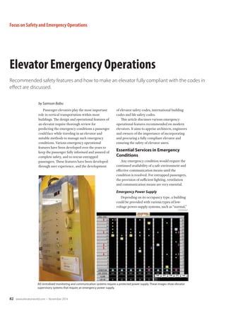 Focus on Safety and Emergency Operations 
Elevator Emergency Operations 
Recommended safety features and how to make an elevator fully compliant with the codes in 
effect are discussed. 
Passenger elevators play the most important 
role in vertical transportation within most 
buildings. The design and operational features of 
an elevator require thorough review for 
predicting the emergency conditions a passenger 
could face while traveling in an elevator and 
suitable methods to manage such emergency 
conditions. Various emergency operational 
features have been developed over the years to 
keep the passenger fully informed and assured of 
complete safety, and to rescue entrapped 
passengers. These features have been developed 
through user experience, and the development 
82 

	 