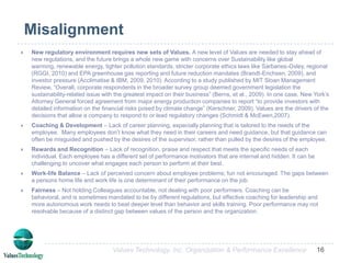 Aligning Culture with Strategy through Values“Identifying misalignments means looking around the organization, talking to people, getting input, and asking, “If these are our core values and this is fundamentally why we exist, what are the obstacles that get in our way?” For instance, many organizations say they respect and trust their people to do the right thing, but they undermine that statement by doing X, Y, and Z…First, you cannot “set” organizational values, you can only discover them. Nor can you “install” new core values into people. Core values are not something people “buy in” to. People must be predisposed to holding them. Executives often ask me, “How do we get people to share our core values?” You don’t. Instead, the task is to find people who are already predisposed to sharing your core values. You must attract and then retain these people and let those who aren’t predisposed to sharing your core values go elsewhere” (Collins, 2000).“Strategic values are motivating to employees tothe extent that they reflect employees' internal affective,normative, and task-oriented values, a zone of existing values” (Paarlberg & Perry,2007).Alignment of dominant cultural values within society, industry, and the organization will better position the firm for effective achievement of its objectives (Cartwright & Cooper,1993; Cox & Blake,1991). 8Values Technology, Inc. Organization & Performance Excellence