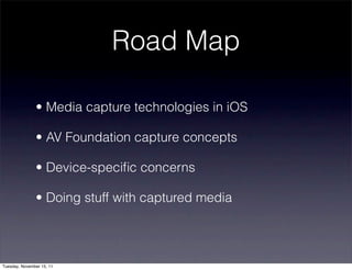 Road Map

               • Media capture technologies in iOS

               • AV Foundation capture concepts

               • Device-speciﬁc concerns

               • Doing stuff with captured media




Tuesday, November 15, 11
 
