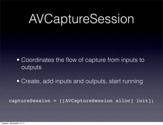 AVCaptureSession


               • Coordinates the ﬂow of capture from inputs to
                 outputs

               • Create, add inputs and outputs, start running


        captureSession = [[AVCaptureSession alloc] init];



Tuesday, November 15, 11
 