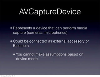 AVCaptureDevice
               • Represents a device that can perform media
                 capture (cameras, microphones)

               • Could be connected as external accessory or
                 Bluetooth

                    • You cannot make assumptions based on
                      device model



Tuesday, November 15, 11
 