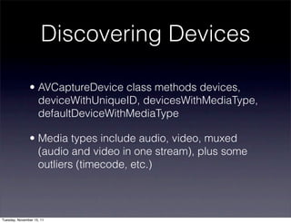 Discovering Devices

               • AVCaptureDevice class methods devices,
                 deviceWithUniqueID, devicesWithMediaType,
                 defaultDeviceWithMediaType

               • Media types include audio, video, muxed
                 (audio and video in one stream), plus some
                 outliers (timecode, etc.)



Tuesday, November 15, 11
 
