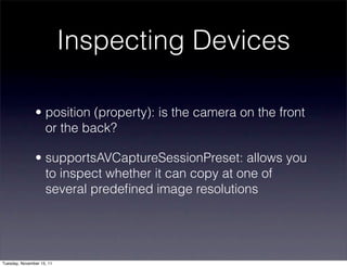 Inspecting Devices

               • position (property): is the camera on the front
                 or the back?

               • supportsAVCaptureSessionPreset: allows you
                 to inspect whether it can copy at one of
                 several predeﬁned image resolutions




Tuesday, November 15, 11
 