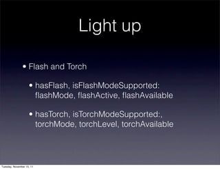 Light up

               • Flash and Torch

                    • hasFlash, isFlashModeSupported:
                      ﬂashMode, ﬂashActive, ﬂashAvailable

                    • hasTorch, isTorchModeSupported:,
                      torchMode, torchLevel, torchAvailable




Tuesday, November 15, 11
 