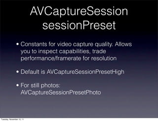 AVCaptureSession
                             sessionPreset
               • Constants for video capture quality. Allows
                 you to inspect capabilities, trade
                 performance/framerate for resolution

               • Default is AVCaptureSessionPresetHigh

               • For still photos:
                 AVCaptureSessionPresetPhoto



Tuesday, November 15, 11
 