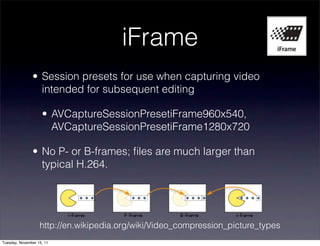 iFrame
               • Session presets for use when capturing video
                 intended for subsequent editing

                    • AVCaptureSessionPresetiFrame960x540,
                      AVCaptureSessionPresetiFrame1280x720

               • No P- or B-frames; ﬁles are much larger than
                 typical H.264.




                   http://en.wikipedia.org/wiki/Video_compression_picture_types
Tuesday, November 15, 11
 