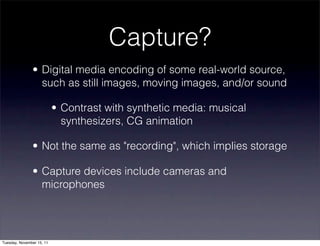 Capture?
               • Digital media encoding of some real-world source,
                 such as still images, moving images, and/or sound

                           • Contrast with synthetic media: musical
                             synthesizers, CG animation

               • Not the same as "recording", which implies storage

               • Capture devices include cameras and
                 microphones




Tuesday, November 15, 11
 