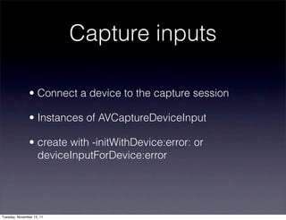 Capture inputs

               • Connect a device to the capture session

               • Instances of AVCaptureDeviceInput

               • create with -initWithDevice:error: or
                 deviceInputForDevice:error




Tuesday, November 15, 11
 