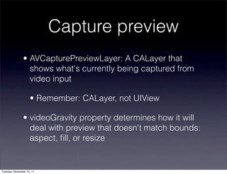 Capture preview
               • AVCapturePreviewLayer: A CALayer that
                 shows what's currently being captured from
                 video input

                    • Remember: CALayer, not UIView

               • videoGravity property determines how it will
                 deal with preview that doesn't match bounds:
                 aspect, ﬁll, or resize


Tuesday, November 15, 11
 