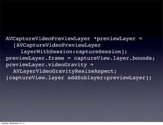 AVCaptureVideoPreviewLayer *previewLayer =
    ! [AVCaptureVideoPreviewLayer
    ! ! layerWithSession:captureSession];
    previewLayer.frame = captureView.layer.bounds;
    previewLayer.videoGravity =
    ! AVLayerVideoGravityResizeAspect;
    [captureView.layer addSublayer:previewLayer];




Tuesday, November 15, 11
 