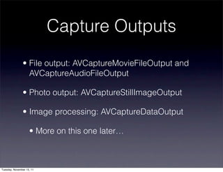 Capture Outputs
               • File output: AVCaptureMovieFileOutput and
                 AVCaptureAudioFileOutput

               • Photo output: AVCaptureStillImageOutput

               • Image processing: AVCaptureDataOutput

                    • More on this one later…



Tuesday, November 15, 11
 